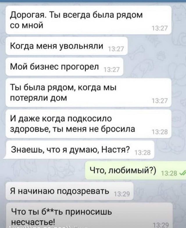 Дорогая Ты всегда была рядом со мной Когда меня увольняли Мой бизнес прогорел Ты была рядом когда мы потеряли дом И даже когда подкосило здоровье ты меня не бросила Знаешь что я думаю Настя Что любимый 13 28 Я начинаю подозревать Что ты бть приносишь несчастье 1329