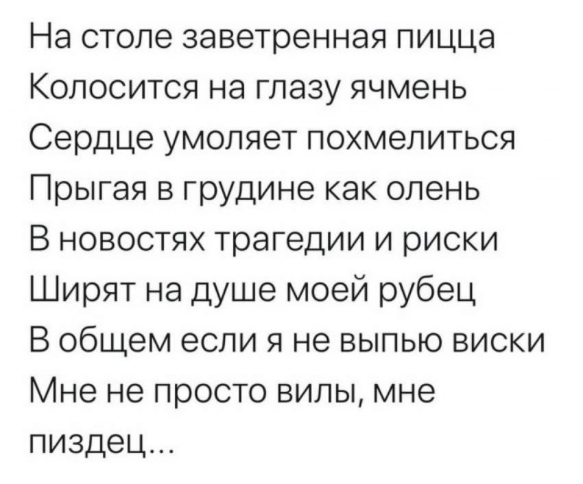На столе заветренная пицца Колосится на глазу ячмень Сердце умоляет похмелиться Прыгая в грудине как олень В новостях трагедии и риски Ширят на душе моей рубец В общем если я не выпью виски Мне не просто вилы мне пиздец