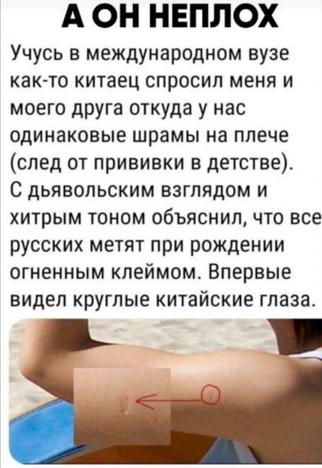 А ОН НЕПЛОХ Учусь в международном вузе как то китаец спросил меня и моего друга откуда у нас одинаковые шрамы на плече след от прививки в детстве С дьявольским взглядом и хитрым тоном объяснил что все русских метят при рождении огненным клеймом Впервые видел круглые китайские глаза
