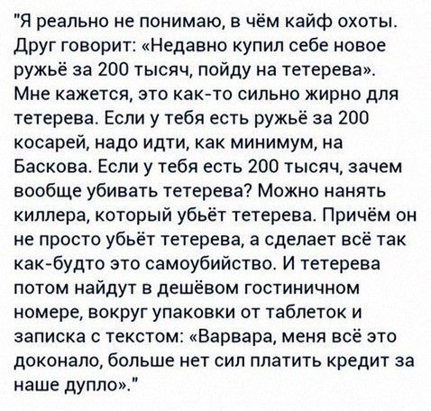 Я реально не понимаю в чём кайф охоты друг говорит Недавно купил себе новое ружьё за 200 тысяч пойду на тетерева Мне кажется это как то сильно жирно для тетерева Если у тебя есть ружьё за 200 косарей надо идти как минимум на Баскова Если у тебя есть 200 тысяч зачем вообще убивать тетерева Можно нанять киппера который убьёт тетерева Причём он не просто убьёт тетерева а сделает всё так как будто это