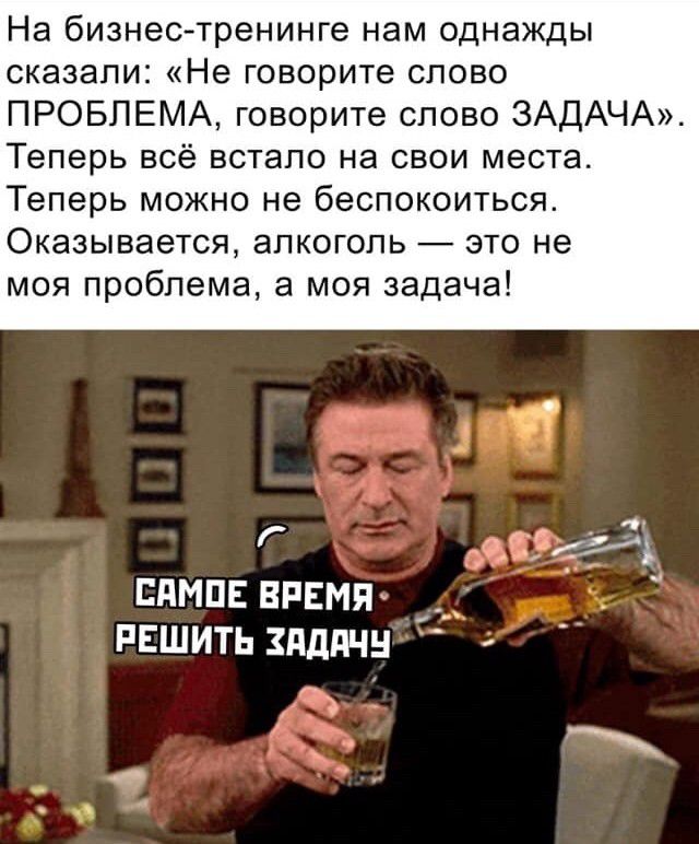 На бизнестренинге нам однажды сказали Не говорите слово ПРОБЛЕМА говорите слово ЗАДАЧА Теперь всё встало на свои места Теперь можно не беспокоиться Оказывается алкоголь это не моя проблема а моя задача Г ЭЛ ЕПМПЕ ВРЕМЯ _ РЕШИТЬ ЗАДАЧ Ъ
