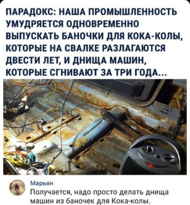 ПАРАДОКС НАША ПРОМЫШЛЕННОСТЬ УМУДРЯЕТСЯ ОДНОВРЕМЕННО ВЫПУСКАТЬ БАНОЧКИ дЛЯ КОКА КОПЫ КОТОРЫЕ НА СВАЛКЕ РАЗЛАГАЮТСЯ дВЕСТИ ЛЕТ И дНИЩА МАШИН КОТОРЫЕ СГНИВАЮТ ЗА ТРИ ГОДА _ А _ _ Марьян ПОПУЧЗЭТСЯ надо ПРОСТО делать Днища машин ИЗ баночек ДЛЯ Кока колы