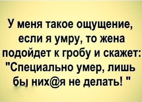 У меня такое ощущение если я умру то жена подойдет к гробу и скажет Специально умер лишь бы нихя не делать