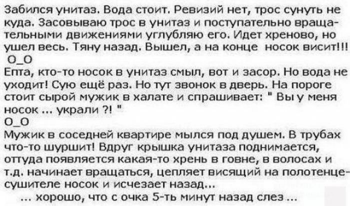 Забипся унитаз Вода стоит Ревизий нет трос сунуть не куда Засовываю трос в унитаз и поступательно враща тельными движениями углубляю его Идет хреново но ушел весь Тяну назад Вышел 3 на конце носок висит О_О Епта кто то носок в унитаз смыл вот и засор Но вода не уходит Сую ещё раз Но тут звонок в дверь На пороге стоит сырой мужик в халате и спрашивает Вы у меня носок украли О_О Мужик в соседней ква