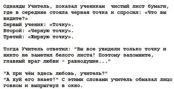 Однажды Учитель показал ученикам чистый лист Бумаги где в середине стояла черная точка и спросил что вы пишите Первый учени точку второй Черную точку тре вши шрную точкуъ тогда Учитель отнеш Вы все увидит только точку и никто не заметил белого листе поэтому запомните главный враг любви равнодушие А при чём Здесь тбоеь учитель А хуй его знает эмм словами учитель обмазал ищо говном и выпрыгнул в окн