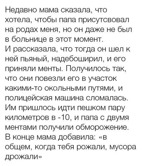 Недавно мама сказала что хотела чтобы папа присутсвовал на родах меня но он даже не был в больнице в этот момент И рассказала что тогда он шел к ней пьяный нащебоширил и его приняли менты Получилось так что они повезли его в участок какими то окольными путями и полицейская машина сломалась Им пришлось идти пешком пару километров в 10 и папа с двумя ментами получили Обморожение В конце мама добавил