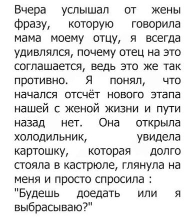 Вчера услышал от жены фразу которую говорила мама моему отцу я всегда удивлялся почему отец на это соглашается ведь это же так противно Я понял что начался отсчёт нового этапа нашей с женой жизни и пути назад нет Она открыла холодильник увидела картошку которая долго стояла в кастрюле глянула на меня и прос го спросила Будешь доедать или я выбрасываю