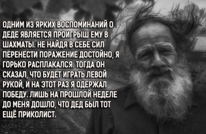 ОДНИМ ИЗ ЯРКИХ ВОСПОМИНАНИЙ О ДЕДЕ ЯВЛЯЕТСЯ ПРОИГРЁіШ ЕМУ В 14 ШАХМАТЫ НЕ НАИДЯ В СЕБЕ СИЛ Я ПЕРЕНЕСТИ ПОРАЖЕНИЕ ДОСТОЙНО Я ГОРЬКО РАСПЛАКАЛСЯ ТОГДА ОН _ СКАЗАЛ ЧТО БУДЕТ ИГРАТЬ ЛЕВОЙ Ч РУКОЙ И НА ЭТОТ РА5 Я ОДЕРЖАЛ_ ПОБЕДУ ЛИШЬ НА ПРОШЛОИ НЕДЕЛЕ ДО НЕНЯ ДОШЛО ЧТО ДЕД БЫЛ ТОТ ЕЩЕ ПРИКОЛИСТ