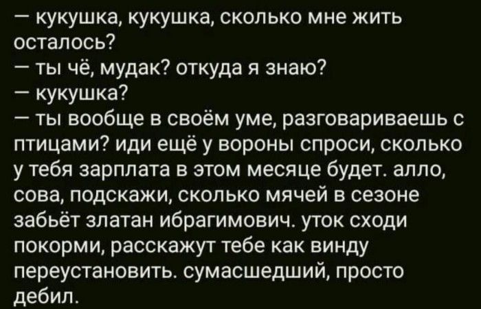 кукушка кукушка сколько мне жить осталось ты чё мудак откуда я знаю кукушка ты вообще в своём уме разговариваешь с птицами иди ещё у вороны спроси сколько у тебя зарплата в этом месяце будет алпо сова подскажи сколько мячей в сезоне забьёт златан Ибрагимович уток сходи покорми расскажут тебе как винду переустановить сумасшедший просто дебил