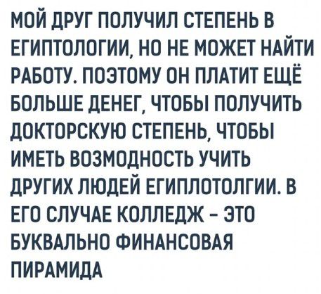 МОЙ дРУГ ПОЛУЧИЛ СТЕПЕНЬ В ЕГИПТОЛОГИИ НО НЕ МОЖЕТ НАЙТИ РАБОТУ ПОЭТОМУ ОН ПЛАТИТ ЕЩЁ БОЛЬШЕ дЕНЕГ ЧТОБЫ ПОЛУЧИТЬ дОКТОРСКУЮ СТЕПЕНЬ ЧТОБЫ ИМЕТЬ ВОЗМОДНОСТЬ УЧИТЬ дРУГИХ ЛЮДЕЙ ЕГИПЛОТОЛГИИ В ЕГО СЛУЧАЕ КОЛЛЕДЖ ЭТО БУКВАЛЬНО ФИНАНСОВАЯ ПИРАМИДА