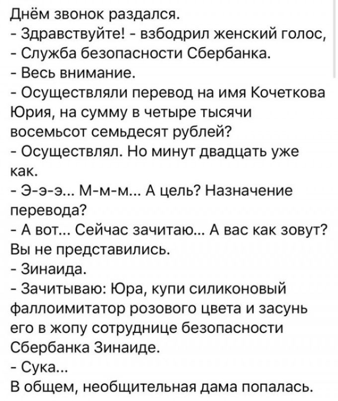 Днём звонок раздался Здравствуйте взбодрил женский голос Служба безопасности Сбербанка Весь внимание Осуществляли перевод на имя Кочеткова Юрия на сумму в четыре тысячи восемьсот семьдесят рублей Осуществляя Но минут двадцать уже как Э з з Мм м А цель Назначение перевода А вот Сейчас зачитаю А вас как зовут Вы не представились Зинаида Зачитываю Юра купи силиконовый фаллоимитатор розового цвета и з