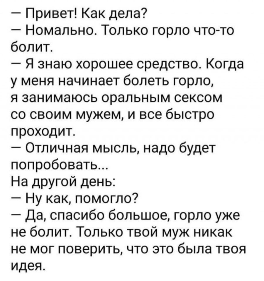 Привет Как дела Номально Только горло что то болит Я знаю хорошее средство Когда у меня начинает болеть горло я занимаюсь оральным сексом со своим мужем и все быстро проходит Отличная мысль надо будет попробовать На другой день Ну как помогло Да спасибо большое горло уже не болит Только твой муж никак не мог поверить что это была твоя идея