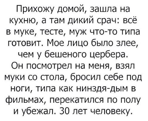 Прихожу домой зашла на кухню а там дикий срач всё в муке тесте муж чтото типа готовит Мое лицо было злее чем у бешеного цербера Он посмотрел на меня взяп муки со стола бросил себе под ноги типа как нинздядым в фильмах перекатился по полу и убежал 30 лет человеку