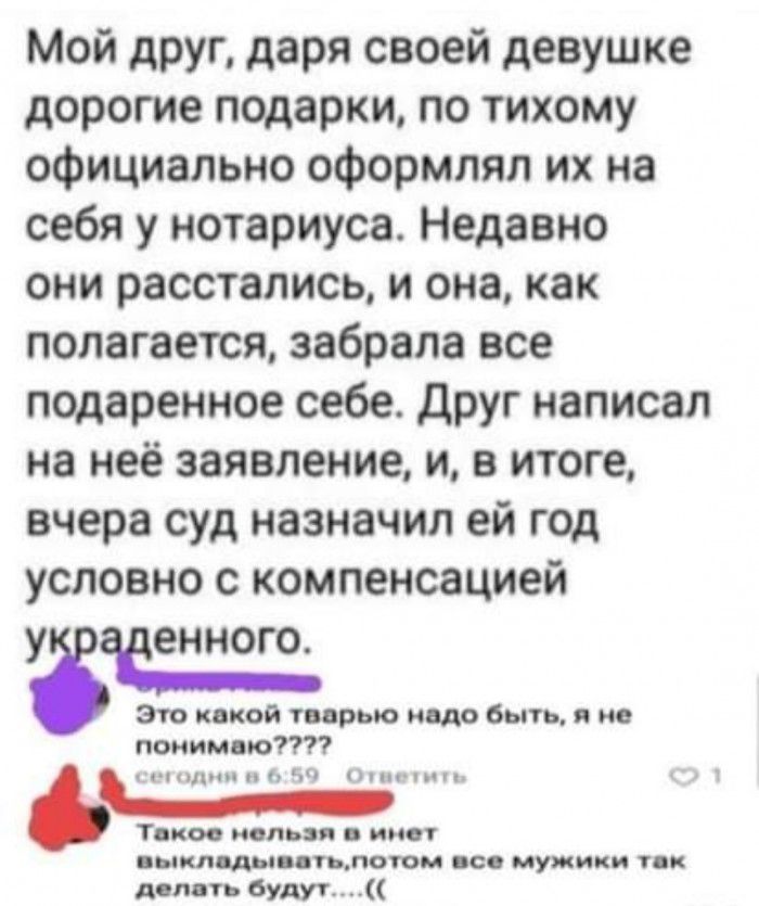 Мой друг даря своей девушке дорогие подарки по тихому официально оформлял их на себя у нотариуса Недавно они расстались и она как полагается забрала все подаренное себе друг написал на неё заявление и в итоге вчера суд назначил ей год условно с компенсацией УЗЗЕЕННОГО Зто какой твврыо ишо быть я не понимаю циники Ч ппцшп Тики нельзя имет ыкл ды дтьлоюм щ мужики тк дсп ть будут