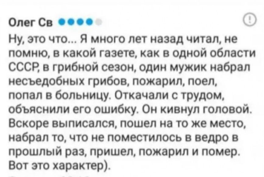 Олег Св по Ну это что я много лет назад читал не помню в какой газете как в одной области СССР в грибной сезон один мужик набрал несъедобных грибов пожарил поел попал в больницу Откачали с трудом объяснили его ошибку Он кивнул головой Вскоре выписался пошел на то же место набрал то что не поместилось в ведро в прошлый раз пришел пожарил и помер Вот это характер