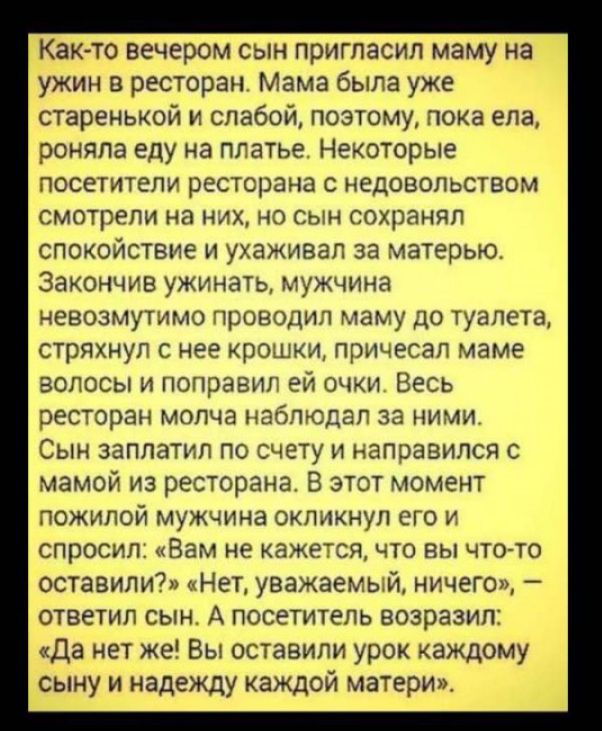 Как то вечером сын пригласил маму на ужин в ресторан Мама была уже старенькой и слабой поэтому пока ела роняпа еду на платье Некоторые посетители ресторана с недовольством смотрели на них но сын сохранял спокойствие и ухаживал за матерью Закончив ужинать мужчина невозмутимо проводил маму до туалета стряхнул с нее крошки причесал маме волосы и поправил ей очки Весь ресторан молча наблюдал за ними С