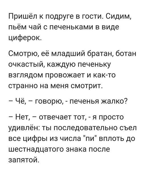 Пришёл подруге в гости Сидим пьём чай печеньками в виде циферок Смотрю её младший братан ботан очкастый каждую печеньку взглядом провожает и как то странно на меня смотрит Чё говорю печенья жалко Нет отвечает тот я просто удивлён ты последовательно съел все цифры из числа пи вплоть до шестнадцатого знака после запятой