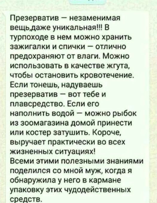 Презерватив незаменимая вещьдаже уникальная В турпоходе в нем можно хранить зажигалки и спички отлично предохраняют от влаги Можно использовать в качестве жгута чтобы остановить кровотечение Если тонешь надуваешь презерватив вот тебе и плавсредство Если его наполнить водой можно рыбок из зоомагазине домой принести или костер затушить Короче выручает практически во всех жизненных ситуациях Всеми эт