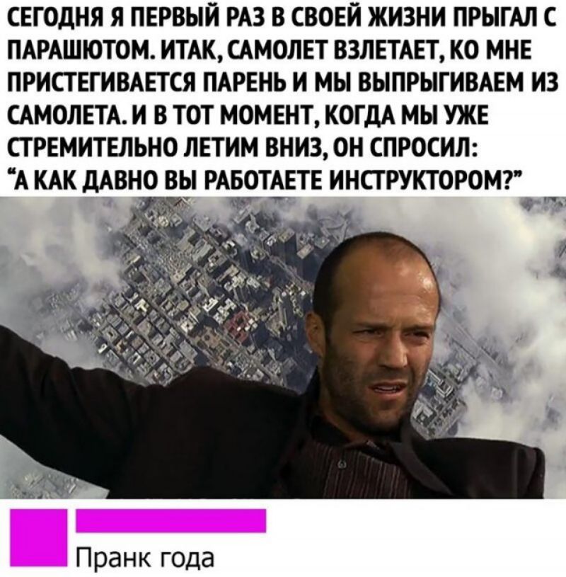 СЕГОДНЯ Я ПЕРВЫЙ РАЗ В СВОЕЙ ЖИЗНИ ПРЫГАЛ С ПАРАШЮТОМ ИТАК САМОЛЕТ ВЗЛЕТАЕТ КО МНЕ ПРИСТЕГИВАЕТСЯ ПАРЕНЬ И МЫ ВЫПРЫГИВАЕМ ИЗ САМОЛЕТА И В ТОТ МОМЕНТ КОГДА МЫ УЖЕ ПРЕМИТЕЛЬНО ЛЕТИМ ВНИЗ ОН СПРОСИЛ А КАК дАВНО ВЫ РАБОТАЕТЕ ИНСТРУКТОРОМ 7 дану Пранк года