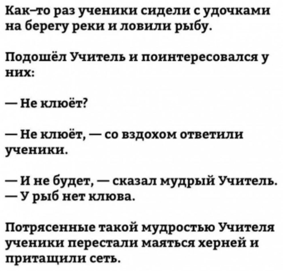 Както раз ученики сидели с удочками на берегу реки и ловили рыбу Подошёл Учитель и поинтересовался у них Не клюёт Не клюёт со вздохом ответили ученики И не будет сказал мудрый Учитель У рыб нет клюва Потрясенные такой мудростью Учителя ученики перестали маяться херней и притащили сеть