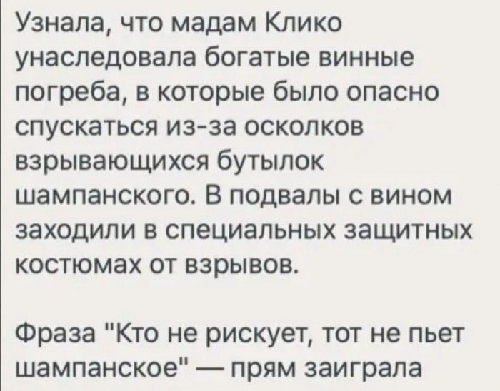 Узнала что мадам Клико унаследовала богатые винные погреба в которые было опасно спускаться из за осколков взрывающихся бутылок шампанского В подвалы с вином заходили в специальных защитных костюмах от взрывов Фраза Кто не рискует тот не пьет шампанское прям заиграла