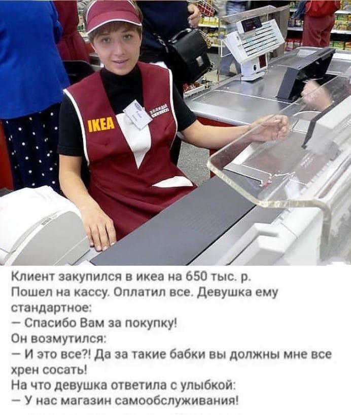 Клиент закупился в ихеа на 650 тыс р Пошел на кассу Оплатил все Девушка ему стандартное Спасибо Вам за покупку Он возмутился И это все да за такие бабки вы должны мне все хрен сосать На что девушка ответила с улыбкой А У нас магазин самообслуживания