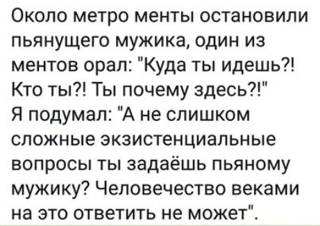 Около метро менты остановили пьянущего мужика один из ментов орал Куда ты идешь Кто ты Ты почему здесь Я подумал А не слишком сложные экзистенциальные вопросы ты задаёшь пьяному мужику Человечество веками на это ответить не может