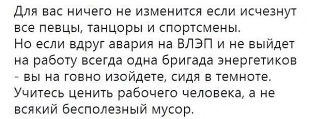 Для вас ничего не изменится если исчезнут все певцы танцоры и спортсмены Но если вдруг авария на ВЛЭП и не выйдет на работу всегда одна бригада энергетиков вы на говно изойдете сидя в темноте Учитесь ценить рабочего человека а не всякий бесполезный мусор