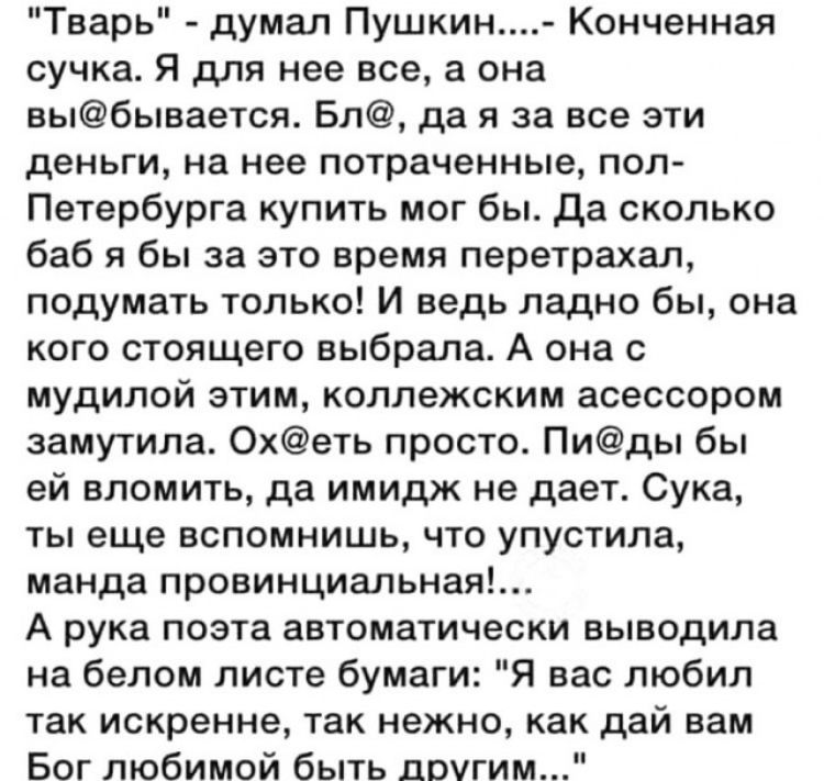 Тварь думал Пушкин Конченная сучка Я для нее все а она выбывается Бл да я за все эти деньги на нее потраченные пол Петербурга купить мог бы да сколько баб я бы за это время перетрахал подумать только И ведь ладно бы она кого стоящего выбрала А она с мудилой этим коллежским асессором замутила Охеть просто Пиды бы ей вломить да имидж не дает Сука ты еще вспомнишь что упустила манда провинциальная А 