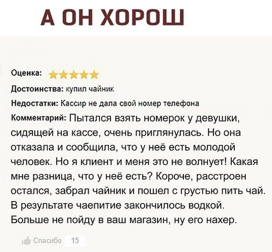 А ОН ХОРОШ Оценка достоинства купил чайник Недостатки Кассир не дапа свой номер телефона Комментарий Пытался взять номерок у девушки сидящей на кассе очень приглянулась Но она отказала и сообщила что у неё есть молодой человек Но я клиент и меня это не волнует Какая мне разница то у неё есть Короче расстроен остался забрал чайник и пошел с грустью пить чай В результате чаепитие закончилось водкой 