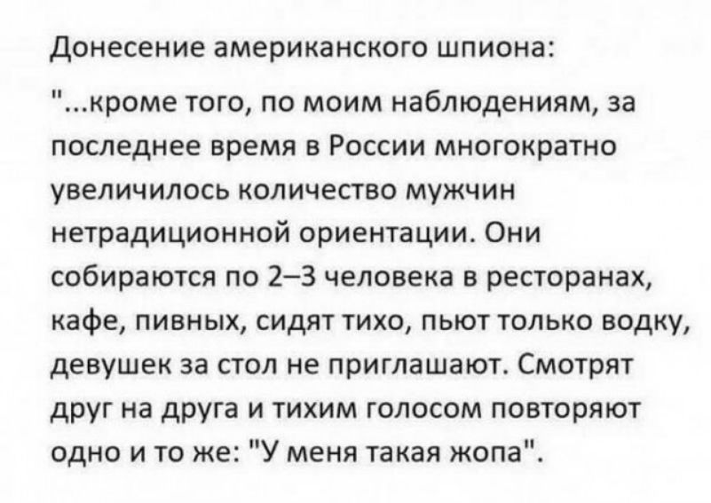 Донесение американского ШПИОНЗС кроме того по моим наблюдениям за последнее время в России многократно увеличилось количество мужчин нетрадиционной ориентации Они собираются по 23 человека в ресторанах кафе пивных сидят тихо пьют только водку девушек за стол не приглашают Смотрят друг на друга и тихим голосом повторяют одно и то же У меня такая жопа