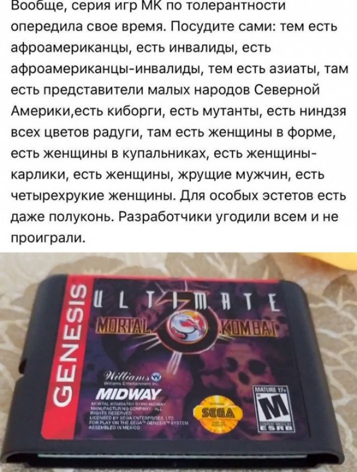 Вообще серия игр МК по толерантности опередила свое время Посудите сами тем есть афроамериканцы есть инвалиды есть афроамериканцы инвалиды тем есть азиаты там есть представители малых народов Северной Америкиесть киборги есть мутанты есть ниндзя всех цветов радуги там есть женщины в форме есть женщины в купальниках есть женщины карлики есть женщины жрущие мужчин есть четырехрукие женщины Для особы
