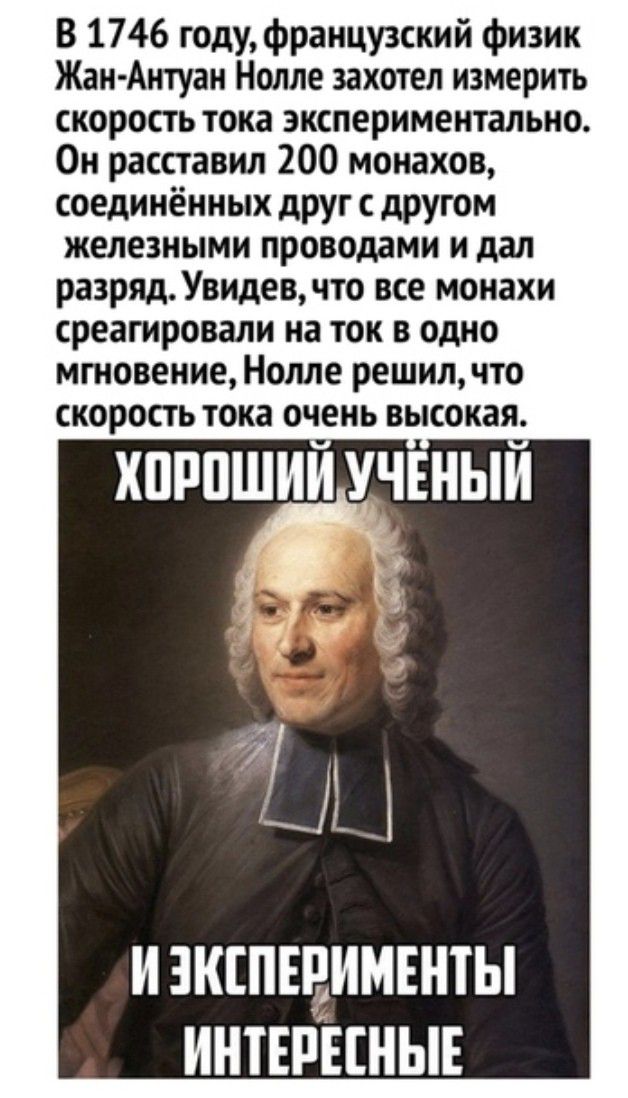 В 1746 годуфранцу3ский физик Жан Антуан Нолле захотел измерить скорость тока экспериментально Он расставил 200 монахов соединённых друг с другом железными проводами и дал разряд Увидев что все монахи среагировали на ток в одно мгновение Нолле решил что скорость тока очень высокая ХШШ И КЕПЕВИМЕНТЫ ИНТЕРЕСНЫЕ