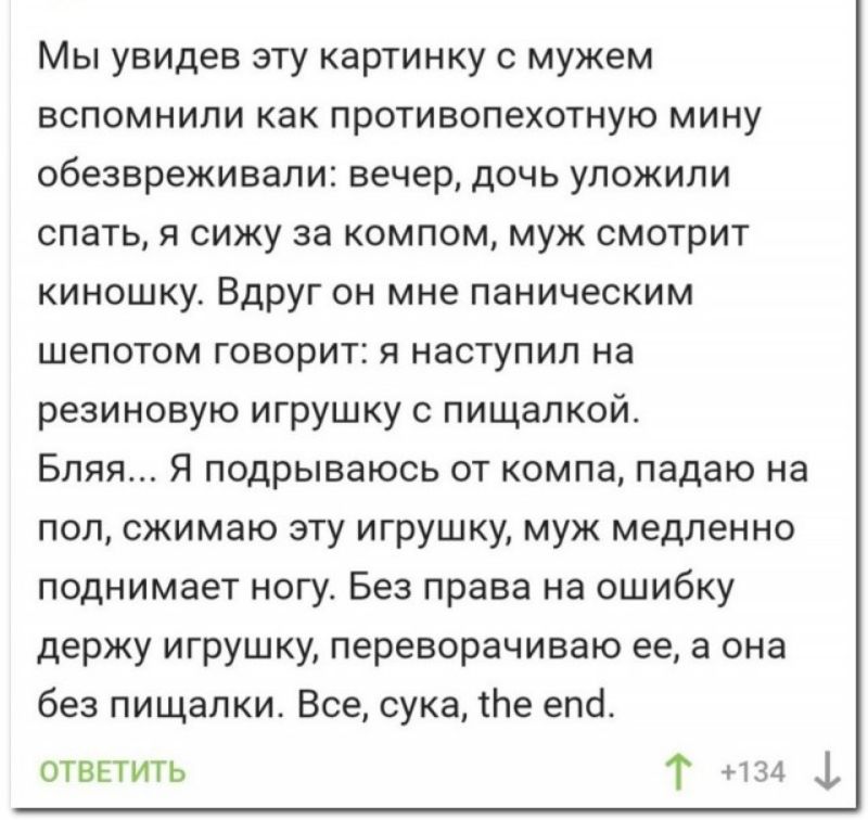 Мы увидев эту картинку с мужем вспомнили как противопехотную мину обезвреживали вечер дочь уложили спать я сижу за компом муж смотрит киношку Вдруг он мне паническим шепотом говорит я наступил на резиновую игрушку с пищапкой Бляя Я подрываюсь от компа падаю на пол сжимаю эту игрушку муж медленно поднимает ногу Без права на ошибку держу игрушку переворачиваю ее а она без пищалки Все сука тпе епсі о