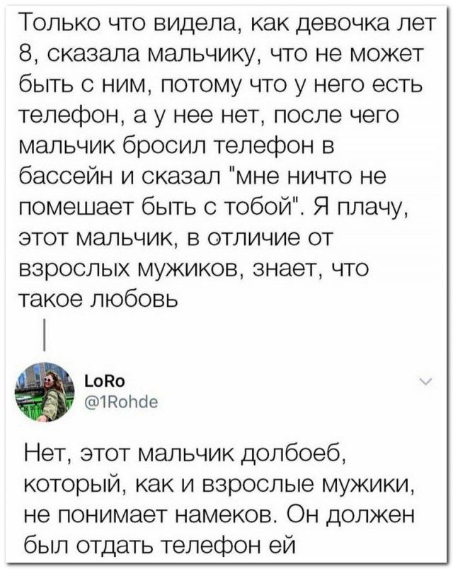 Только что видела как девочка лет 8 сказала мальчику что не может быть с ним потому что у него есть телефон а у нее нет после чего мальчик бросил телефон в бассейн и сказал мне ничто не помешает быть с тобой Я плачу этот мальчик в отличие от взрослых мужиков знает что такое любовь цоко тотіе Нет этот мальчик долбоеб который как и взрослые мужики не понимает намеков Он должен был отдать телефон ей