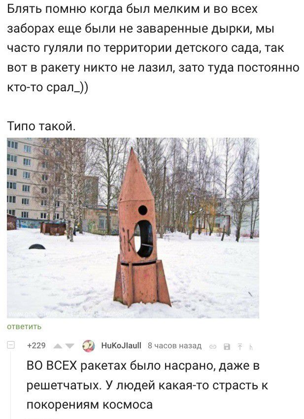 Блять помню когда был мелким и во всех заборах еще были не заваренные дырки мы часто гуляли по территории детского сада так вот в ракету никто не лазил зато туда постоянно кто то срап_ Типо такой ответить 229 НцКоЛниН Вчасов назад ВО ВСЕХ ракетах было насрано даже в решетчатых У людей какая то страсть к покорениям космоса