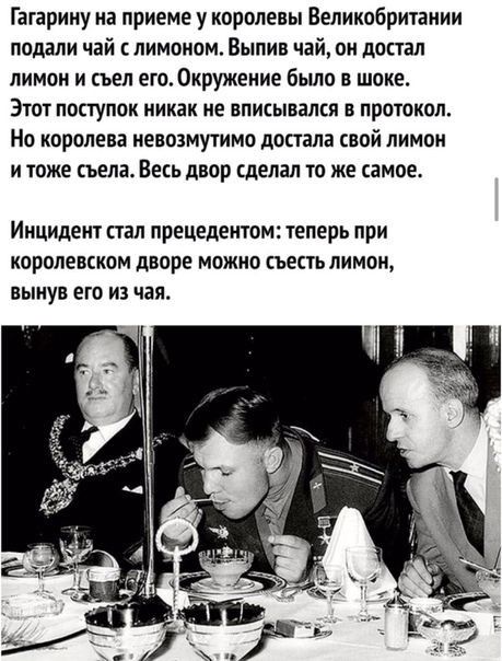 Гагарину на приеме у королевы Великобрихании подали чай с лимоном Выпив чай он достал лимон и съел его Окружение было в шоке ЭТОТ ПОСТУПОК никак не ВПИСЫВЗПЕП В ПРОТОКОЛ Но королева невозмушмо дотла свой лимон и иже съела Весь двор сделал то же самое ИНЦИДСИТ СТЗП прецедентом ТЕПЕРЬ ПРИ КОРОЛЕВЕКОМ дворе МОЖНО съесть ЛИМОН ПЫИУВ ЕТО ИЗ чая