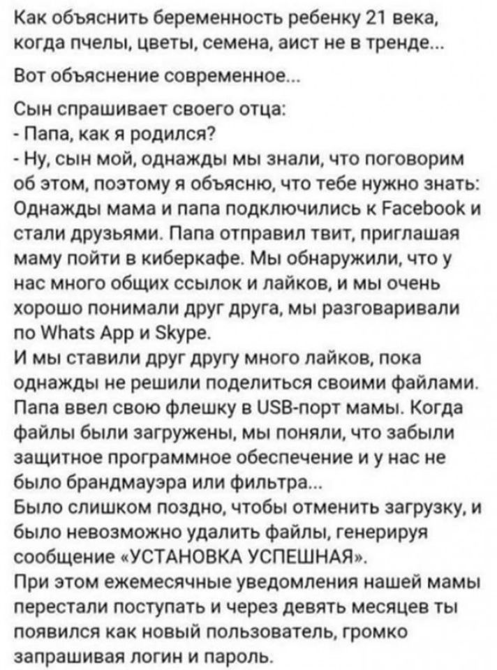 Как объяснить беременность ребенку 21 века когда пчелы цветы семена аист не в тренде ВОТ объяснение современное Сын спрашивает своего отца Папа как я родился Ну сын мой однажды мы знали что поговорим об этом поэтому я объясню что тебе нужно знать Однажды мама и папа подключились к РасеЬооК и стали друзьями Папа отправил твит приглашая маму пойти киберкафе Мы обнаружили что у нас много общих ссылок