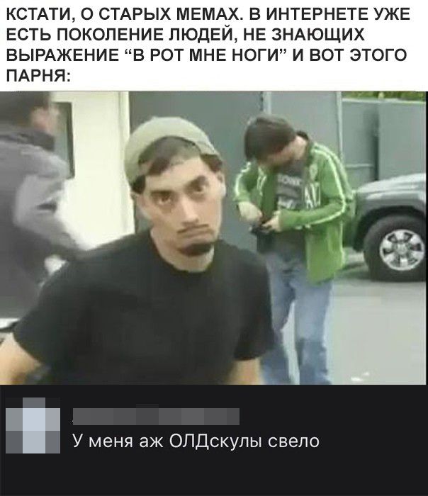 КСТАТИ О СТАРЫХ МЕМАМХ В ИНТЕРНЕТЕ УЖЕ ЕСТЬ ПОКОЛЕНИЕ ПЮДЕИ НЕ ЗНАЮЩИХ ВЫРАЖЕНИЕ В РОТ МНЕ НОГИ И ВОТ ЭТОГО ПАРНЯ У меня аж ОЛДскулы свело