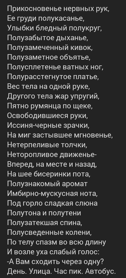 Прикосновенье нервных рук Ее груди полукасанье Улыбки бледный полукруг Полузабытое дыханье Полузамеченный кивок Полузаметное объятье Полусплетенье ватных ног Полурасстегнутое платье Вес тела на одной руке Другого тела жар упругий Пятно румянца по щеке Освободившиеся руки Иссинячерные зрачки На миг застывшее мгновенье Нетерпеливые толчки Неторопливое движенье Вперед на месте и назад На шее бисеринк