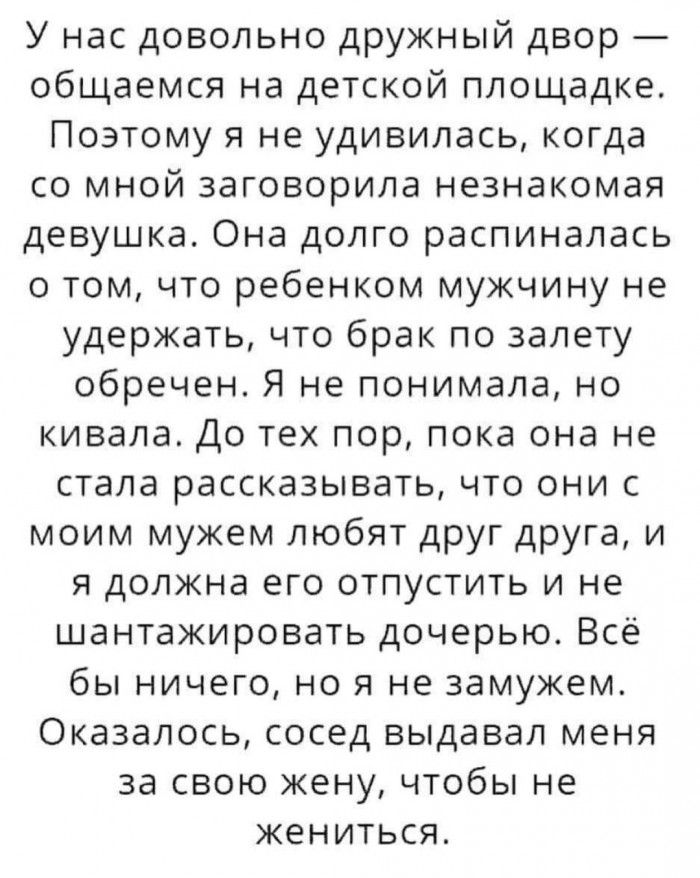 У нас довольно дружный двор общаемся на детской площадке Поэтому я не удивилась когда со мной заговорила незнакомая девушка Она долго распиналась о том что ребенком мужчину не удержать что брак по залету обречен Я не понимала но кивала До тех пор пока она не стала рассказывать что они с моим мужем любят друг друга и я должна его отпустить и не шантажировать дочерью Всё бы ничего но я не замужем Ок