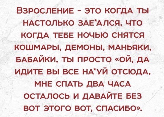 ВЗРОСЛЕНИЕ это КОГДА ты НАстолько ЗАЕАЛСЯ что КОГДА ТЕБЕ ночью снятся КОШМАРЫ дЕмоны мдньяки вдвдйки ты просто ой дА ИДИТЕ вы ВСЕ НАУЙ отсюдА МНЕ СПАТЬ дБА ЧАСА остдлось и дАВАЙТЕ БЕЗ вот этого вот СПАСИБО