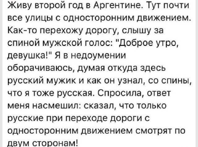 Живу второй год в Аргентине Тут почти все улицы с односторонним движением Как то перехожу дорогу слышу за спиной мужской голос Доброе утро девушка Я в недоумении оборачиваюсь думая откуда здесь русский мужик и как он узнал со спины что я тоже русская Спросила ответ меня насмешил сказал что только русские при переходе дороги с односторонним движением смотрят по двум сторонам