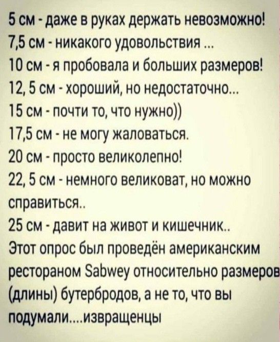 5см даже в руках держать невозможно 75 см никакого удовольствия 10 см я пробовала и больших размеров 12 5 см хороший но недостаточно 15 см почти то что нужно 175 см не могу жаловаться 20 см просто великолепно 22 5 см немного великоват но можно справиться 25 см давит на живот и кишечник Этот опрос был проведён американским рестораном ЗаЬшеу относительно размеров длины бутербродов а не то что вы под