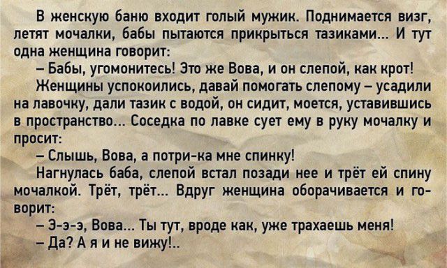 В женскую баню входит голый мужик Поднимается визг летят мочалки бабы пытаются прикрыться тазиками И тут одна женщина творит Бабы угомонитесь Это же Вова и он слепой как крот Женщины успокоились давай помогать слепому усадили иа лавочку дали тазик с водой он сидит моется уставившись в пространство Соседка по лавке сует ему в руку мочалку и просит Слышь Вова а потрика мне спинку Нагкулась баба слеп