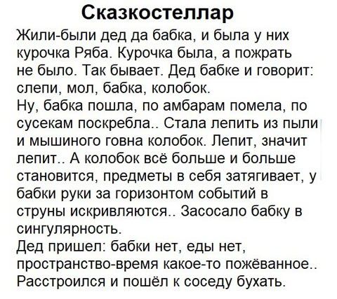 Сказкостеллар Жили были дед да бабка и была у них курочка Ряба Курочка была а пожрать не было Так бывает Дед бабке и говорит слепи мол бабка колобок Ну бабка пошла по амбарам помела по сусекам поскребла Стала лепить из пыли и мышиного говна колобок Пепит значит лепит А колобок все больше и больше становится предметы в себя затягивает у бабки руки за горизонтом событий в струны искривляются Засосап