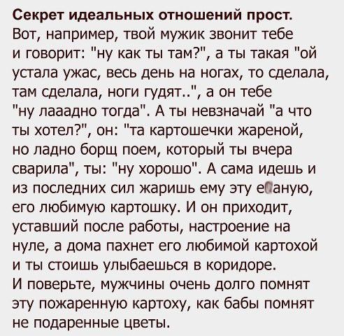 Секрет идеальных отношений прост Вот например твой мужик звонит тебе и говорит ну как ты там а ты такая ой устала ужас весь день на ногах то сделала там сделала ноги гудят а он тебе ну пааадно тогда А ты невзначай а что ты хотел он та картошечки жареной но ладно борщ поем который ты вчера сварила ты ну хорошо А сама идешь и из последних сил жаришь ему эту еПаную его любимую картошку И он приходит 