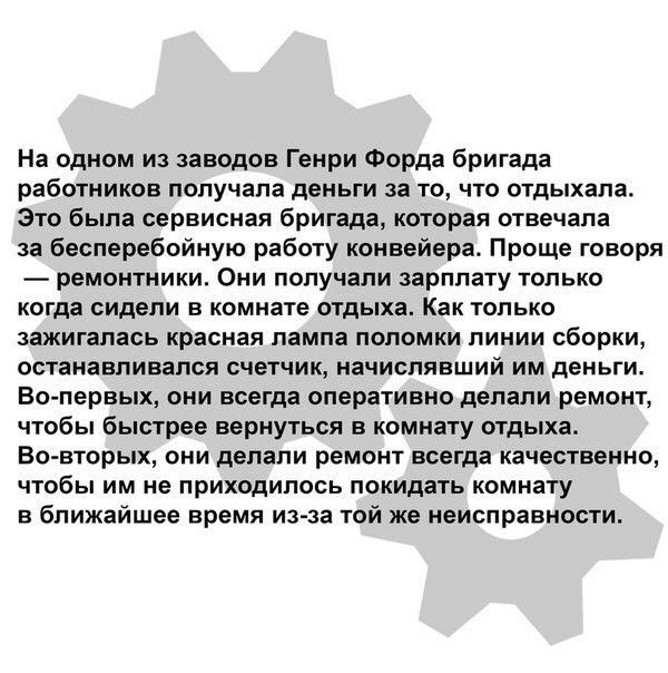 На одном из заводов Генри Форда бригада работников получала деньги за то что отдыхала Это была сервисная бригада которая отвечала за бесперебойную работу конвейера Проще говоря ремонтники Они получали зарплату только когда сидели в комнате отдыха Как только зажигапась красная лампа поломки пинии сборки останавливался счетчик начиспявший им деньги Во первых они всегда оперативно делали ремонт чтобы