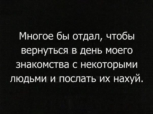 Многое бы отдал чтобы вернуться в день моего знакомства с некоторыми людьми и послать их нахуй