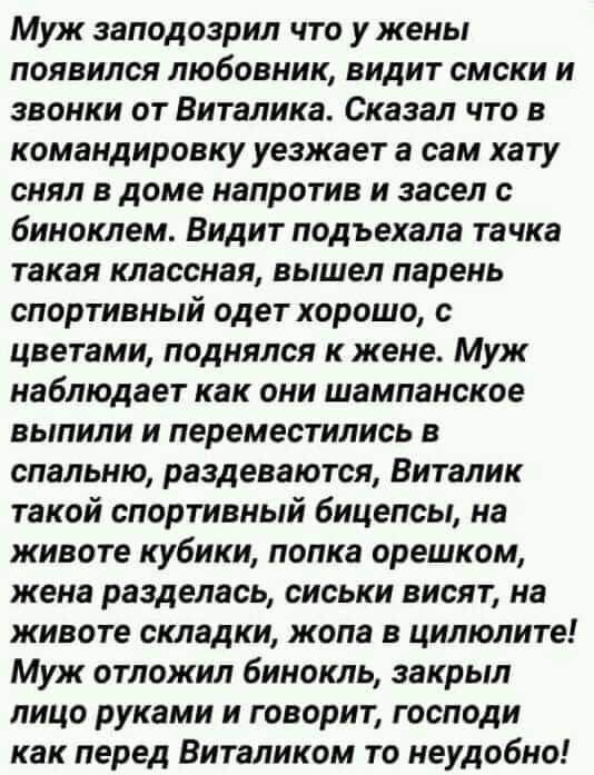 Муж заподозрил что у жены появился любовник видит смски и звонки от Виталика Сказал что в командировку уезжает а сам хату снял в доме напротив и засел биноклем Видит подъехала тачка такая классная вышел парень спортивный одет хорошо с цветами поднялся к жене Муж наблюдает как они шампанское выпили и переместились в спальню раздеваются Виталик такой спортивный бицепсы на животе кубики попка орешком